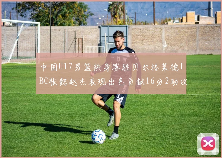 中国U17男篮热身赛胜贝尔格莱德IBC张懿赵杰表现出色贡献16分2助攻2抢断