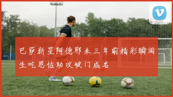巴萨新星阿德耶米三年前精彩瞬间生吃恩佐助攻破门成名