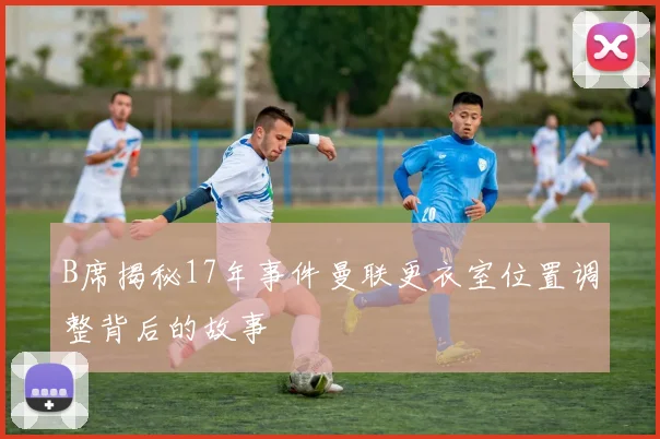 B席揭秘17年事件曼联更衣室位置调整背后的故事
