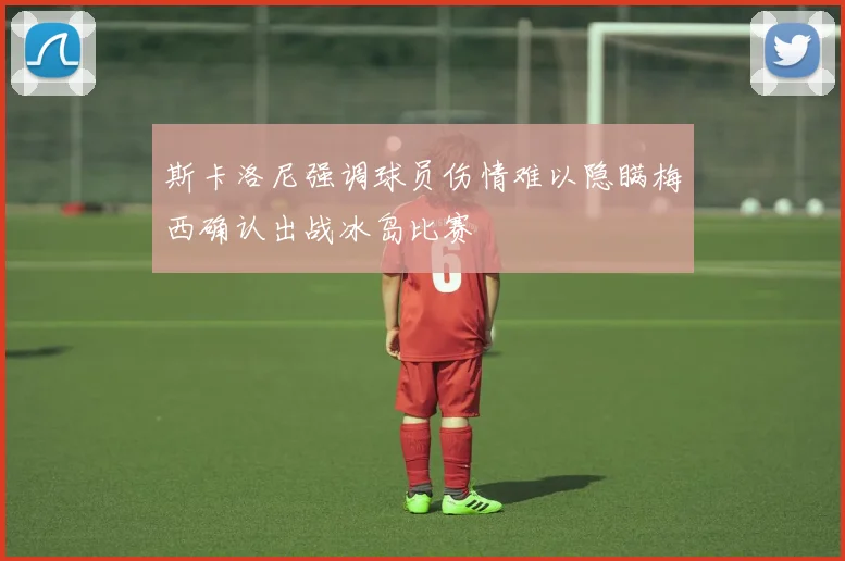 斯卡洛尼强调球员伤情难以隐瞒梅西确认出战冰岛比赛