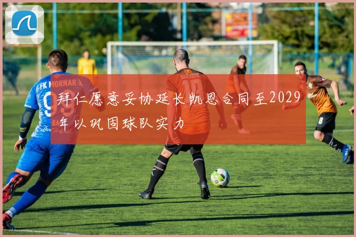 拜仁愿意妥协延长凯恩合同至2029年以巩固球队实力