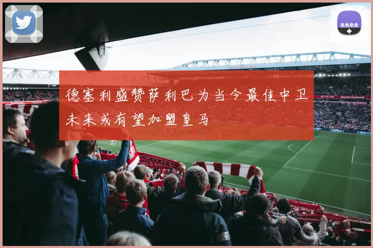 德塞利盛赞萨利巴为当今最佳中卫未来或有望加盟皇马