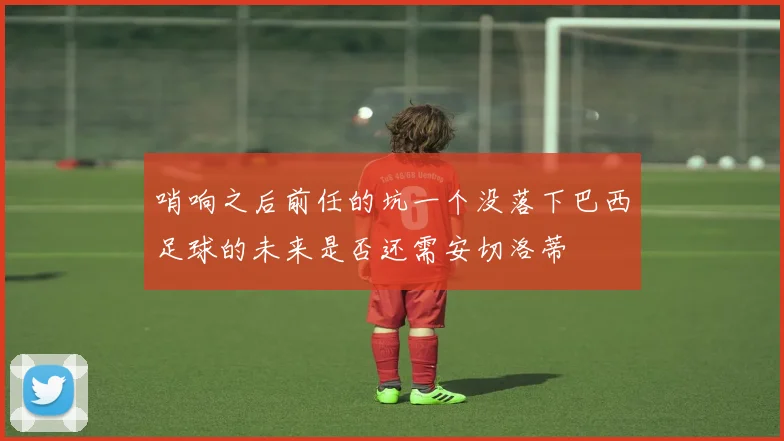 哨响之后前任的坑一个没落下巴西足球的未来是否还需安切洛蒂