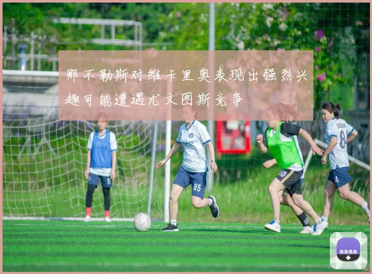 那不勒斯对维卡里奥表现出强烈兴趣可能遭遇尤文图斯竞争