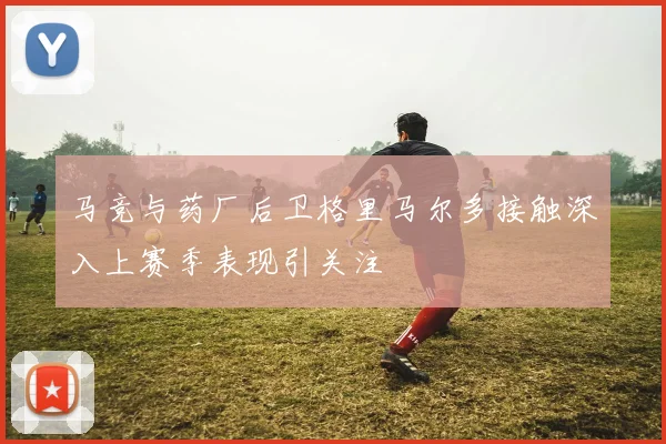 马竞与药厂后卫格里马尔多接触深入上赛季表现引关注