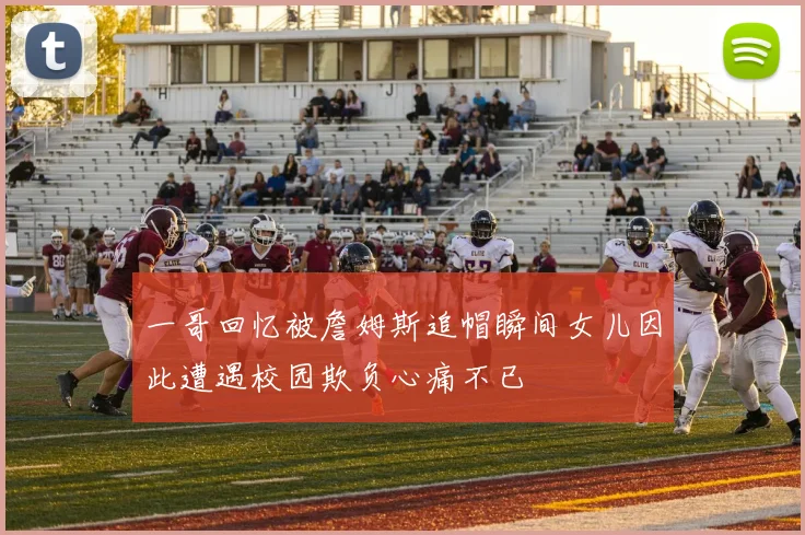 一哥回忆被詹姆斯追帽瞬间女儿因此遭遇校园欺负心痛不已