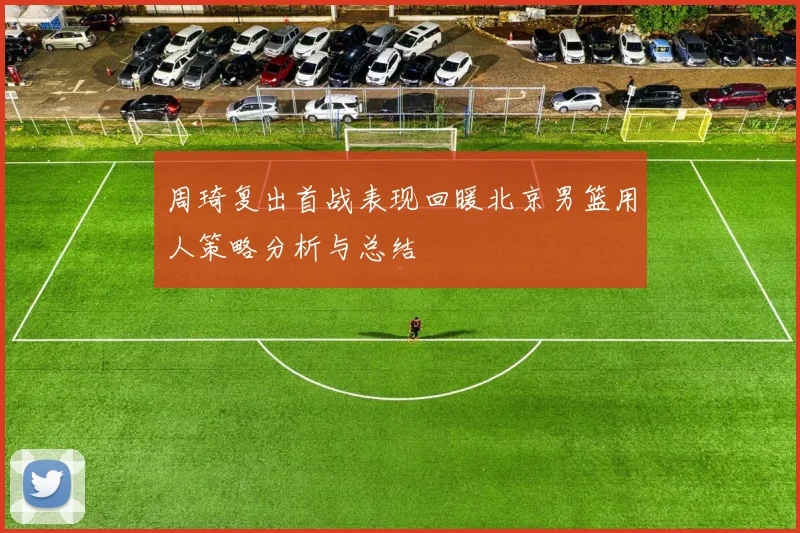 周琦复出首战表现回暖北京男篮用人策略分析与总结