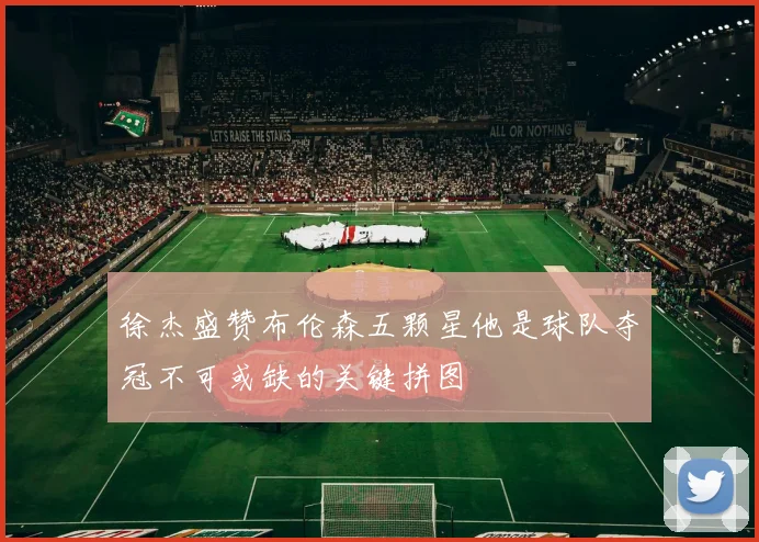 徐杰盛赞布伦森五颗星他是球队夺冠不可或缺的关键拼图