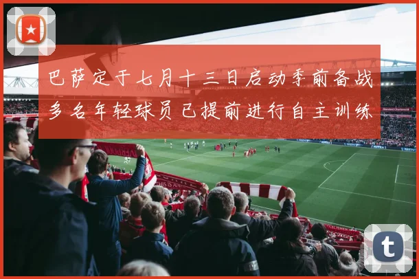 巴萨定于七月十三日启动季前备战多名年轻球员已提前进行自主训练