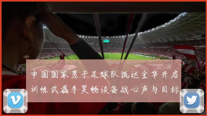 中国国家男子足球队抵达金华开启训练武磊李昊畅谈备战心声与目标