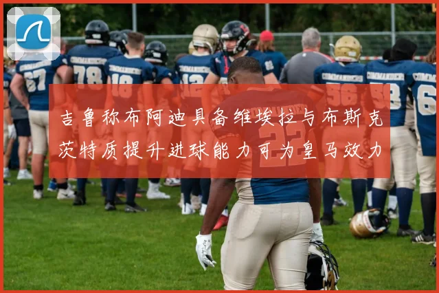 吉鲁称布阿迪具备维埃拉与布斯克茨特质提升进球能力可为皇马效力