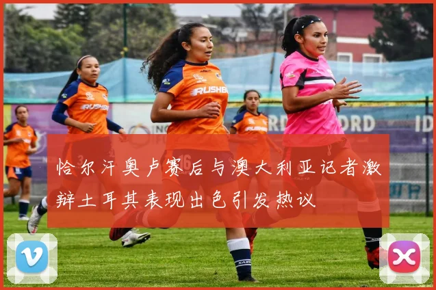 恰尔汗奥卢赛后与澳大利亚记者激辩土耳其表现出色引发热议
